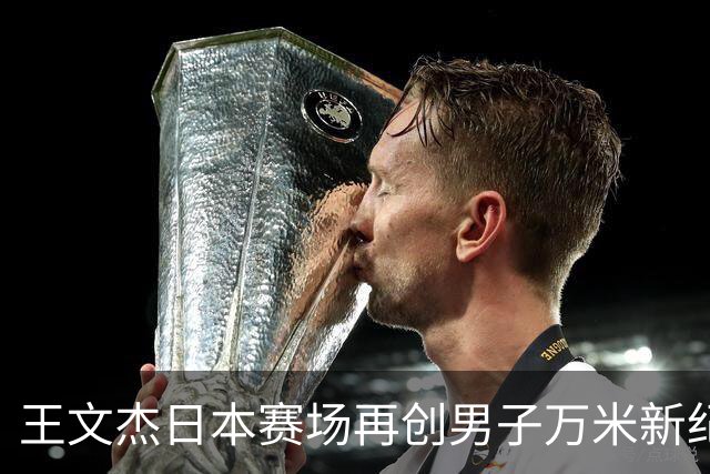 王文杰日本赛场再创男子万米新纪录 中国田径实力彰显崛起势头